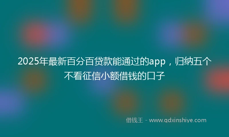 2025年最新百分百贷款能通过的app，归纳五个不看征信小额借钱的口子
