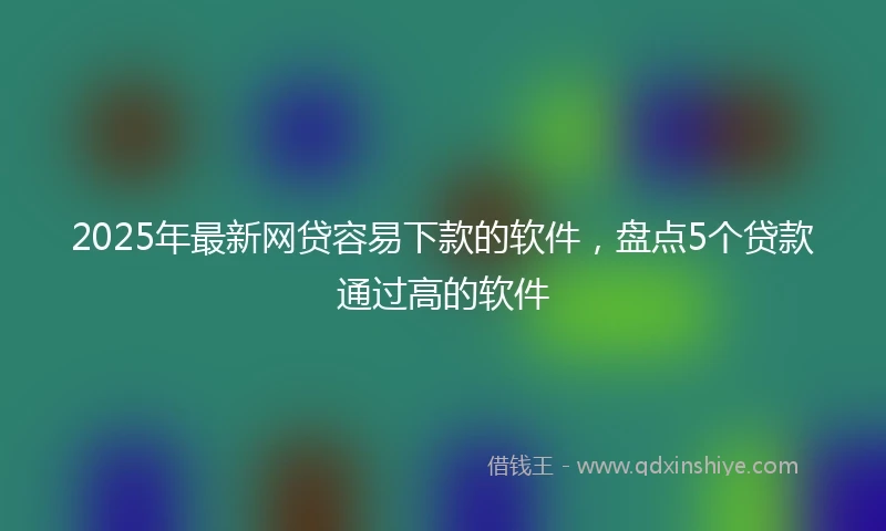 2025年最新网贷容易下款的软件，盘点5个贷款通过高的软件
