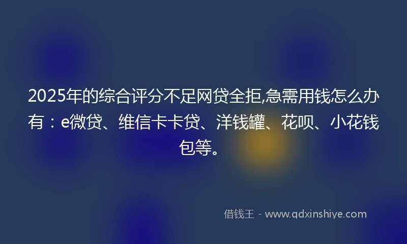 2025年的综合评分不足网贷全拒,急需用钱怎么办有：e微贷、维信卡卡贷、洋钱罐、花呗、小花钱包等。