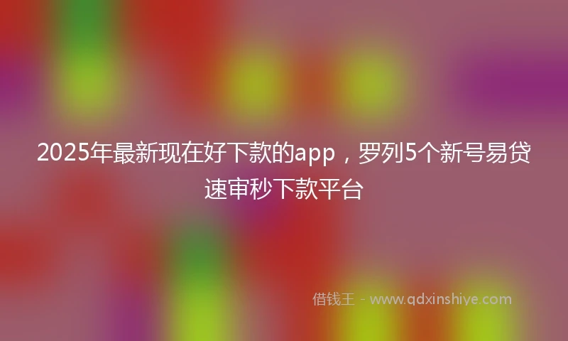 2025年最新现在好下款的app，罗列5个新号易贷速审秒下款平台