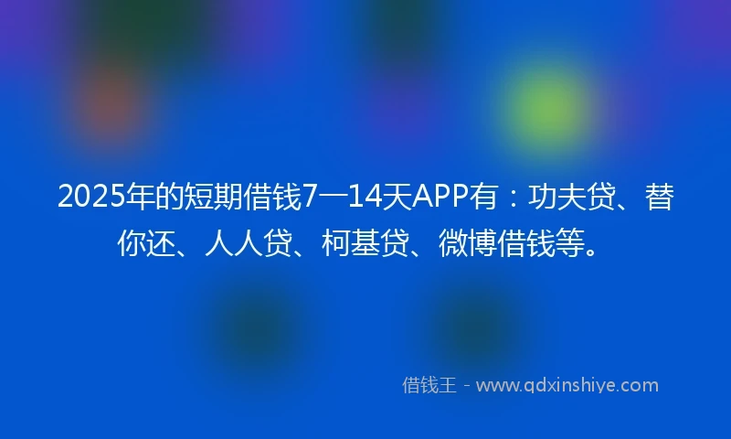 2025年的短期借钱7一14天APP有：功夫贷、替你还、人人贷、柯基贷、微博借钱等。