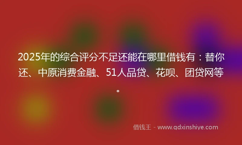 2025年的综合评分不足还能在哪里借钱有：替你还、中原消费金融、51人品贷、花呗、团贷网等。