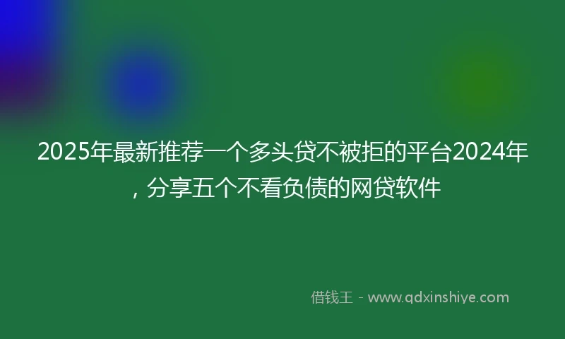 2025年最新推荐一个多头贷不被拒的平台2024年，分享五个不看负债的网贷软件