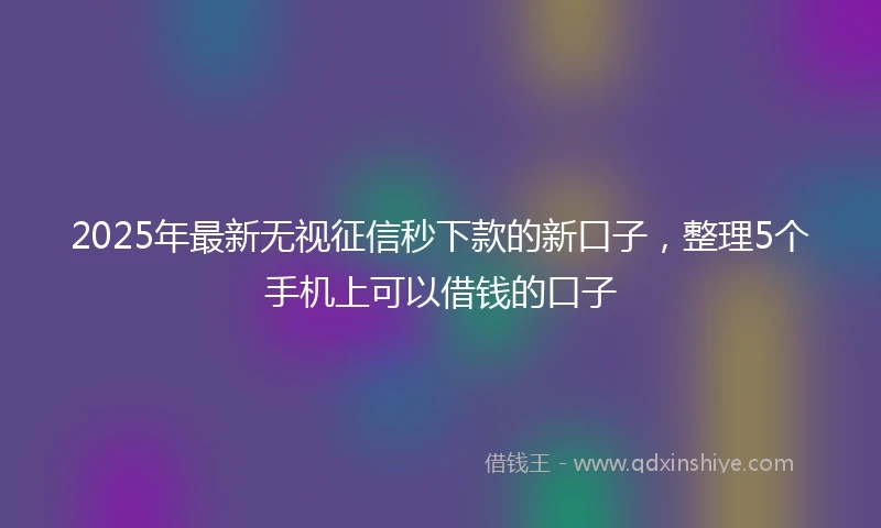 2025年最新无视征信秒下款的新口子，整理5个手机上可以借钱的口子