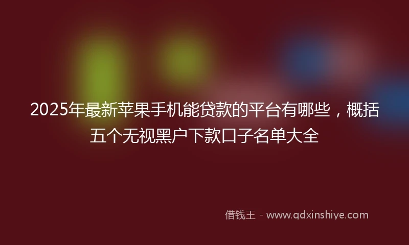 2025年最新苹果手机能贷款的平台有哪些，概括五个无视黑户下款口子名单大全