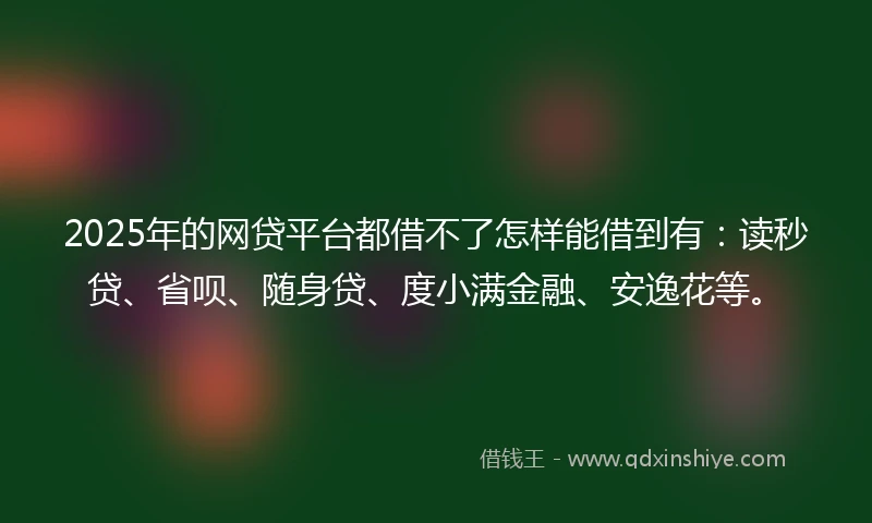 2025年的网贷平台都借不了怎样能借到有：读秒贷、省呗、随身贷、度小满金融、安逸花等。