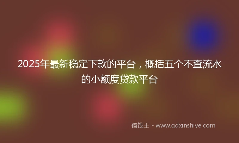 2025年最新稳定下款的平台，概括五个不查流水的小额度贷款平台