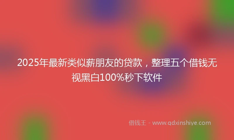 2025年最新类似薪朋友的贷款，整理五个借钱无视黑白100%秒下软件