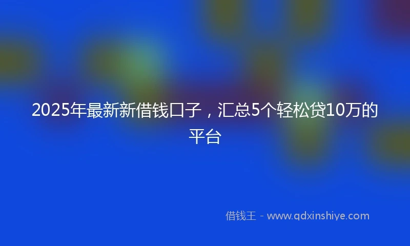 2025年最新新借钱口子，汇总5个轻松贷10万的平台