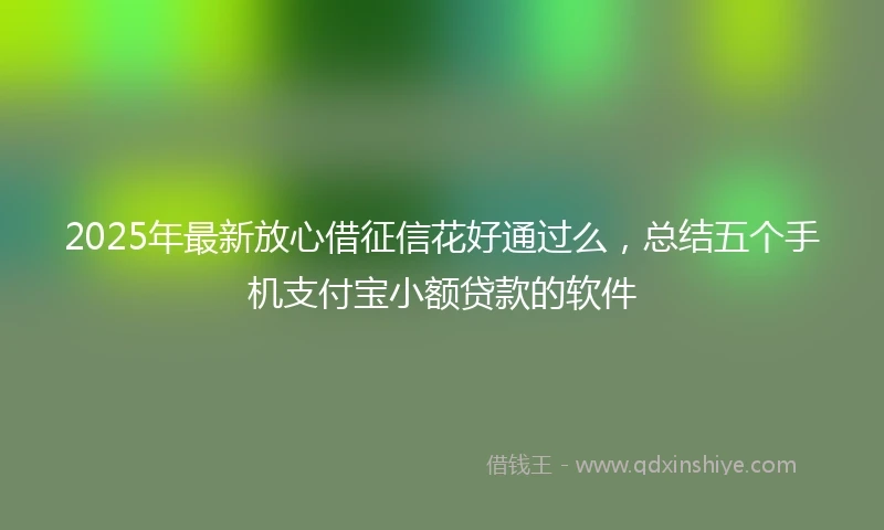 2025年最新放心借征信花好通过么，总结五个手机支付宝小额贷款的软件