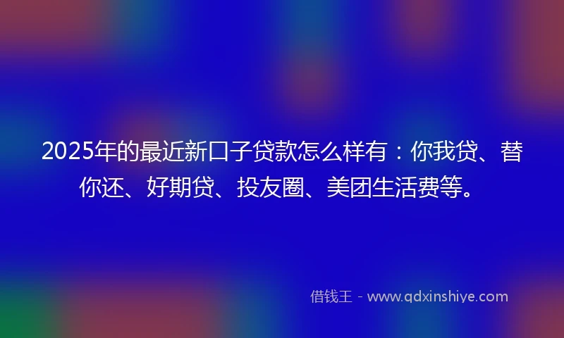 2025年的最近新口子贷款怎么样有:你我贷、替你还、好期贷、投友圈、美团生活费等。