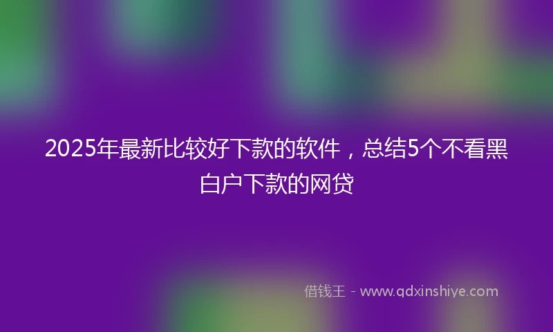 2025年最新比较好下款的软件，总结5个不看黑白户下款的网贷