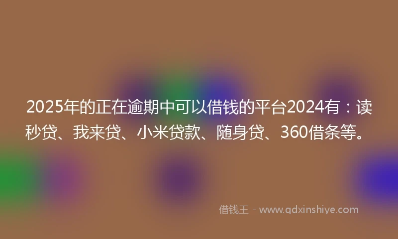 2025年的正在逾期中可以借钱的平台2024有：读秒贷、我来贷、小米贷款、随身贷、360借条等。
