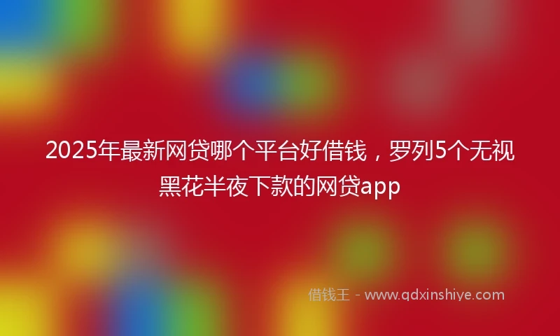 2025年最新网贷哪个平台好借钱，罗列5个无视黑花半夜下款的网贷app
