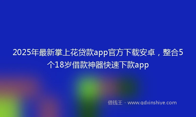 2025年最新掌上花贷款app官方下载安卓，整合5个18岁借款神器快速下款app