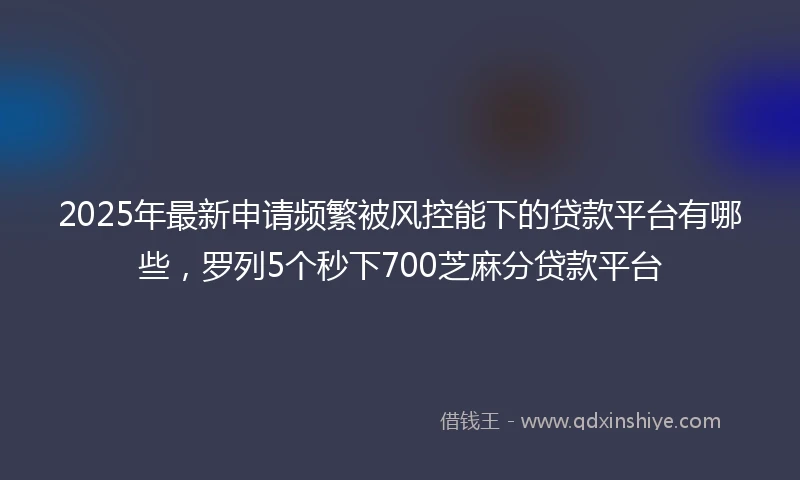 2025年最新申请频繁被风控能下的贷款平台有哪些，罗列5个秒下700芝麻分贷款平台