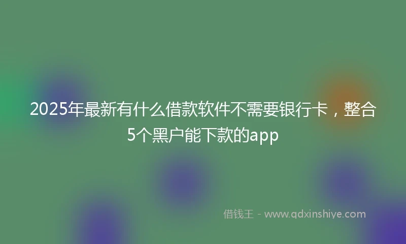 2025年最新有什么借款软件不需要银行卡，整合5个黑户能下款的app