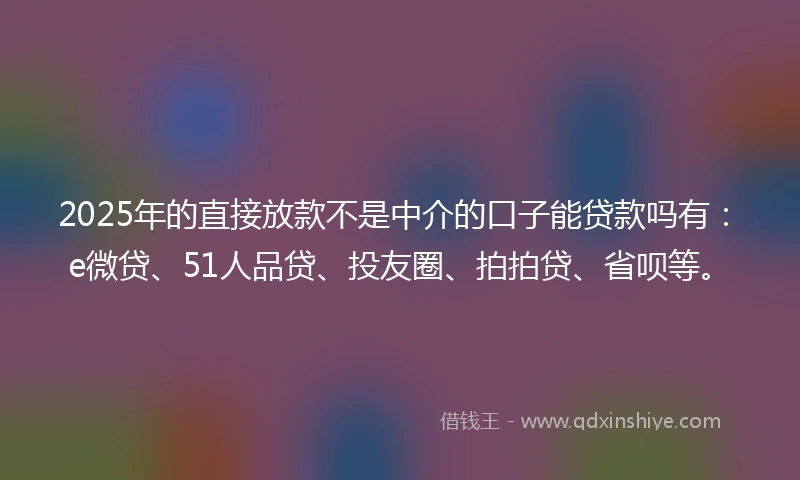 2025年的直接放款不是中介的口子能贷款吗有：e微贷、51人品贷、投友圈、拍拍贷、省呗等。