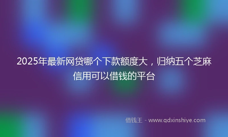 2025年最新网贷哪个下款额度大，归纳五个芝麻信用可以借钱的平台