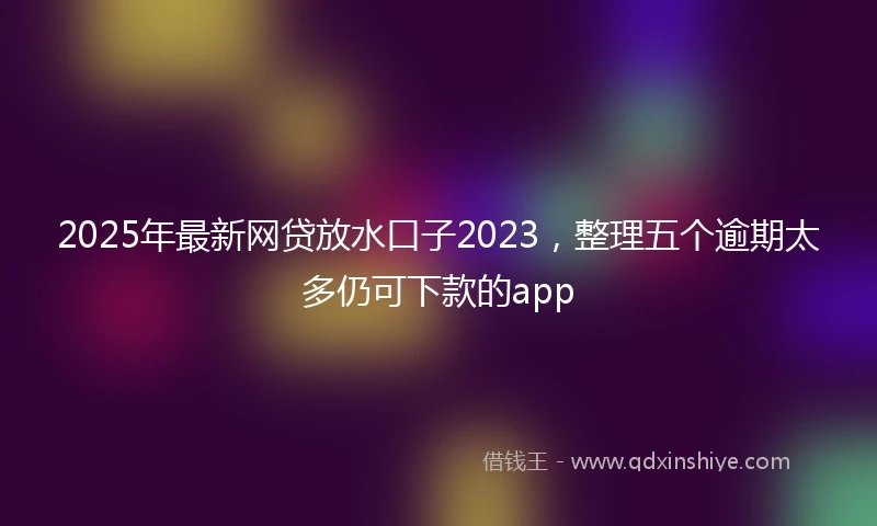 2025年最新网贷放水口子2023，整理五个逾期太多仍可下款的app