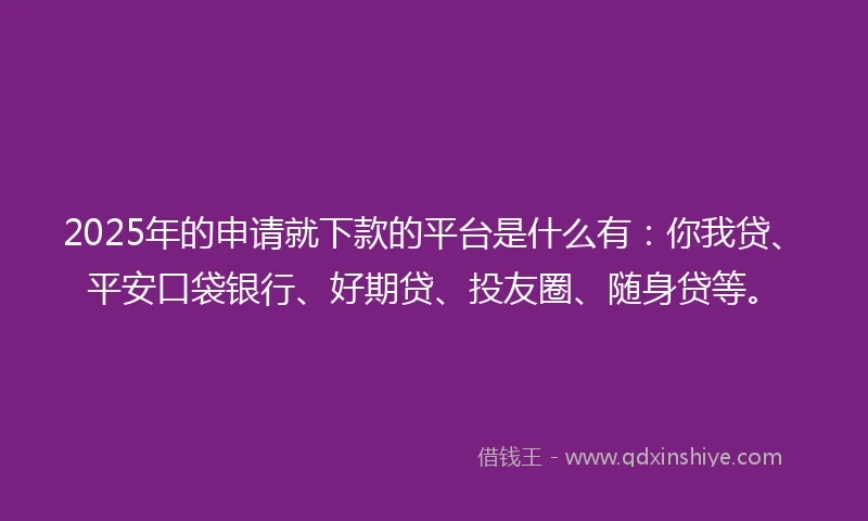 2025年的申请就下款的平台是什么有：你我贷、平安口袋银行、好期贷、投友圈、随身贷等。