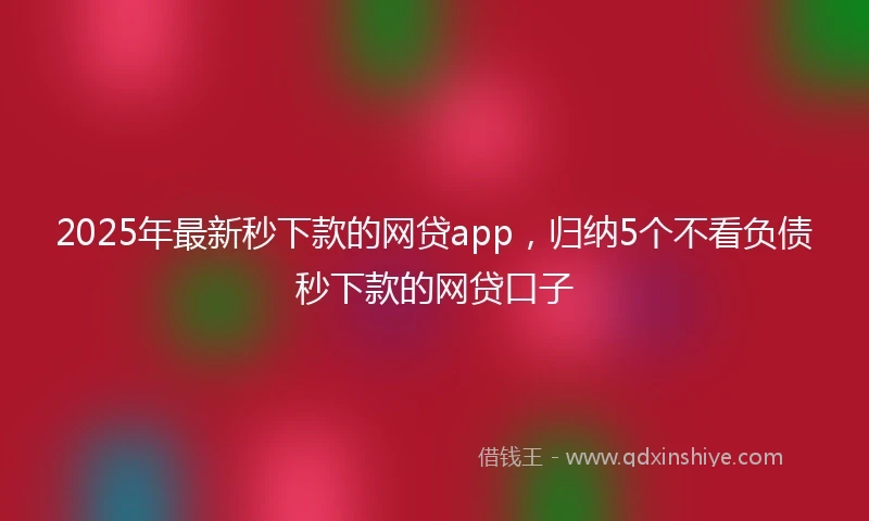 2025年最新秒下款的网贷app，归纳5个不看负债秒下款的网贷口子