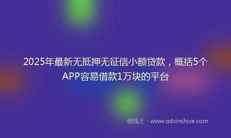 2025年最新无抵押无征信小额贷款，概括5个APP容易借款1万块的平台