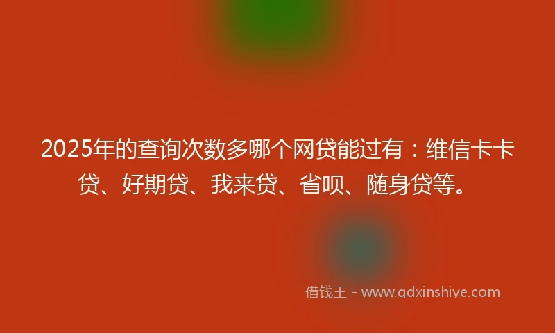 2025年的查询次数多哪个网贷能过有：维信卡卡贷、好期贷、我来贷、省呗、随身贷等。