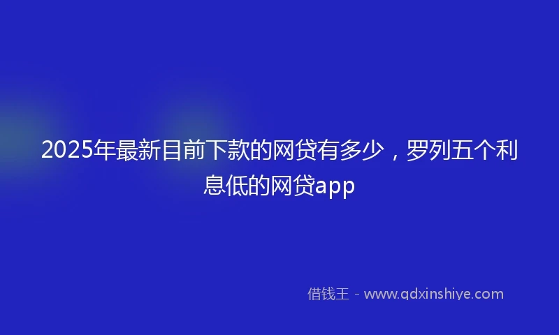 2025年最新目前下款的网贷有多少，罗列五个利息低的网贷app