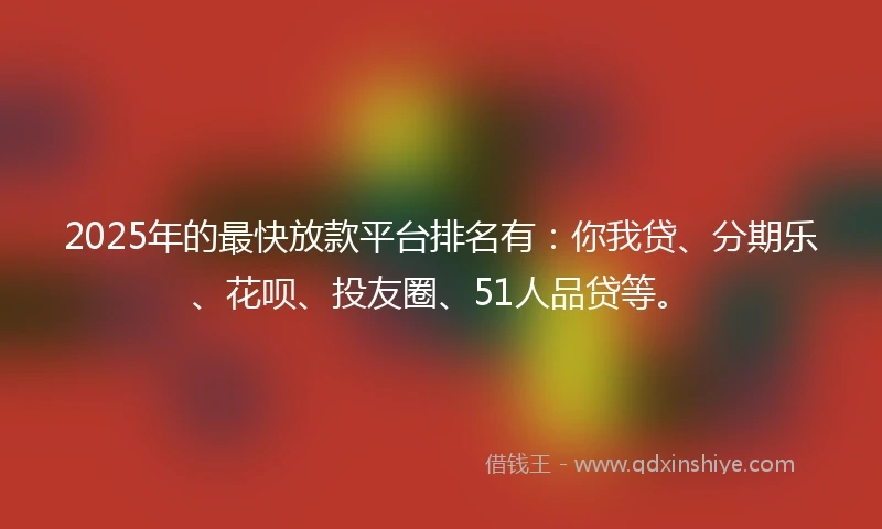 2025年的最快放款平台排名有：你我贷、分期乐、花呗、投友圈、51人品贷等。