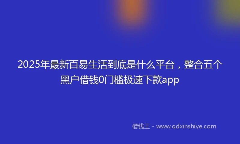 2025年最新百易生活到底是什么平台，整合五个黑户借钱0门槛极速下款app