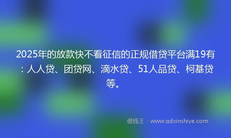 2025年的放款快不看征信的正规借贷平台满19有：人人贷、团贷网、滴水贷、51人品贷、柯基贷等。