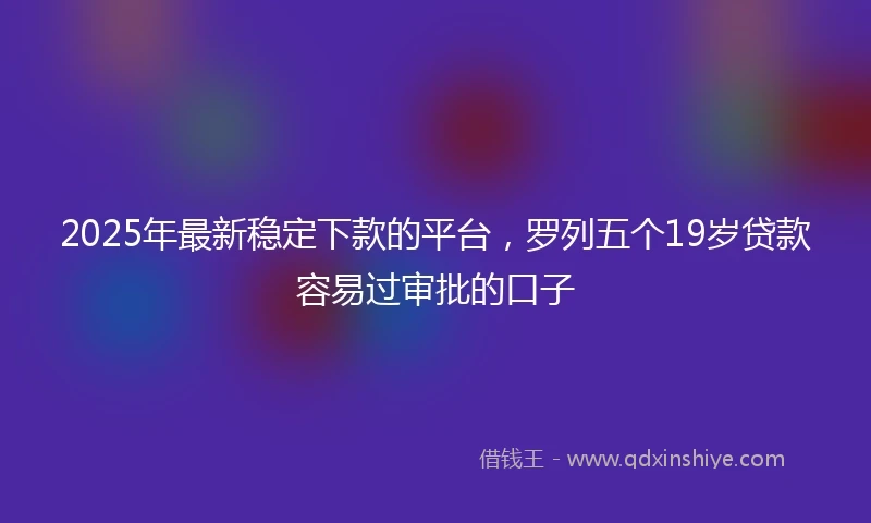 2025年最新稳定下款的平台，罗列五个19岁贷款容易过审批的口子