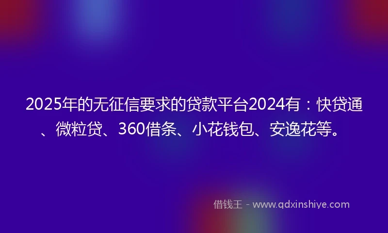 2025年的无征信要求的贷款平台2024有：快贷通、微粒贷、360借条、小花钱包、安逸花等。
