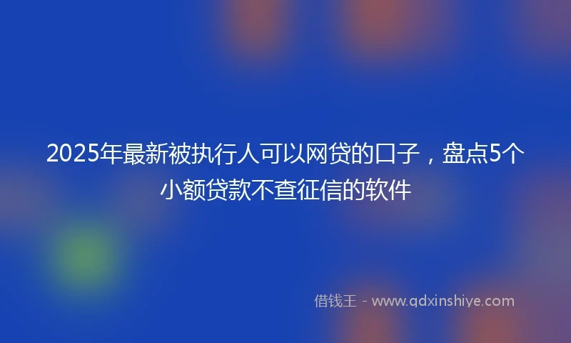 2025年最新被执行人可以网贷的口子，盘点5个小额贷款不查征信的软件