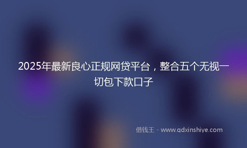 2025年最新良心正规网贷平台，整合五个无视一切包下款口子