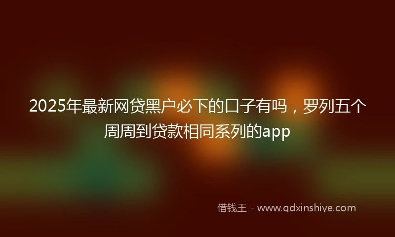 2025年最新网贷黑户必下的口子有吗，罗列五个周周到贷款相同系列的app