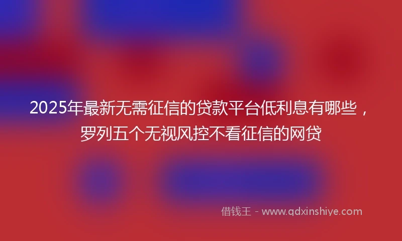 2025年最新无需征信的贷款平台低利息有哪些，罗列五个无视风控不看征信的网贷