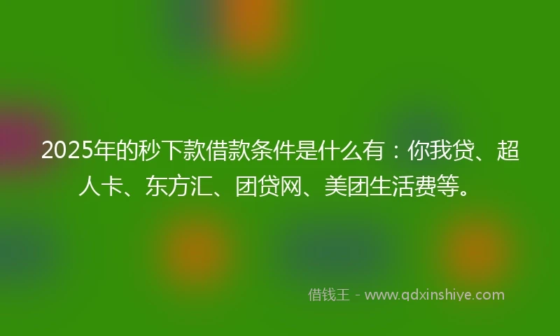 2025年的秒下款借款条件是什么有：你我贷、超人卡、东方汇、团贷网、美团生活费等。