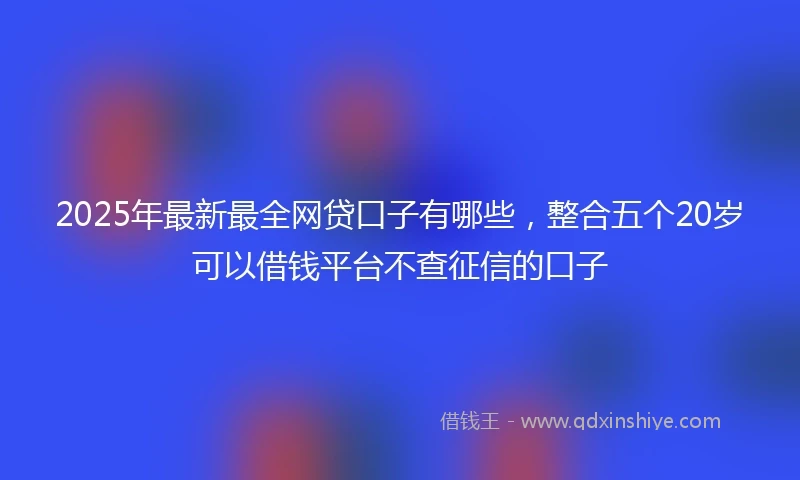 2025年最新最全网贷口子有哪些，整合五个20岁可以借钱平台不查征信的口子