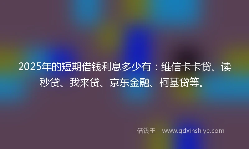 2025年的短期借钱利息多少有：维信卡卡贷、读秒贷、我来贷、京东金融、柯基贷等。