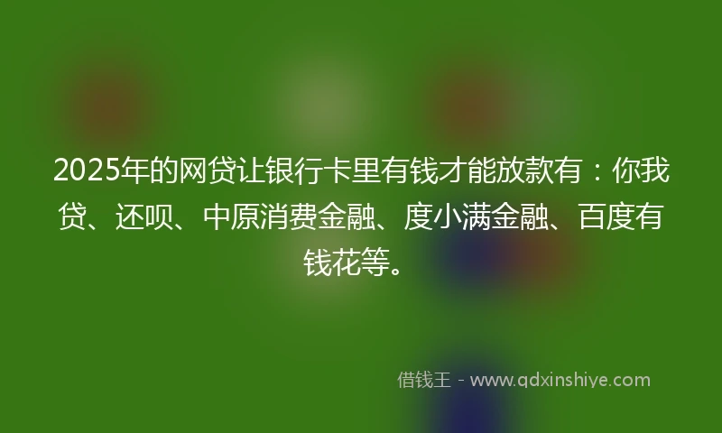 2025年的网贷让银行卡里有钱才能放款有：你我贷、还呗、中原消费金融、度小满金融、百度有钱花等。