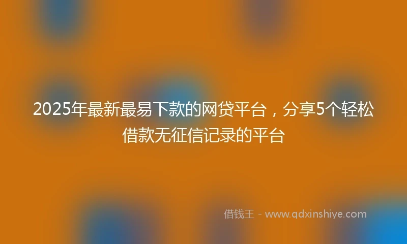 2025年最新最易下款的网贷平台，分享5个轻松借款无征信记录的平台