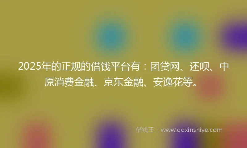 2025年的正规的借钱平台有：团贷网、还呗、中原消费金融、京东金融、安逸花等。