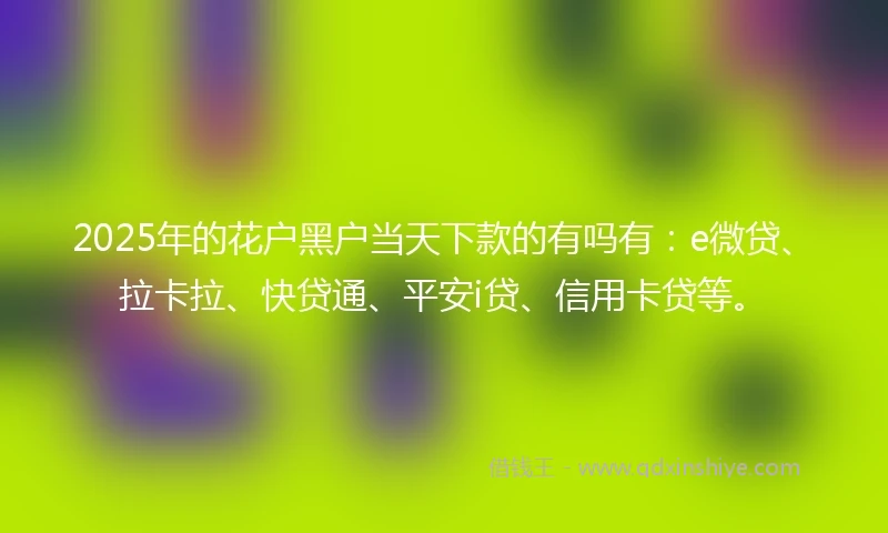 2025年的花户黑户当天下款的有吗有：e微贷、拉卡拉、快贷通、平安i贷、信用卡贷等。