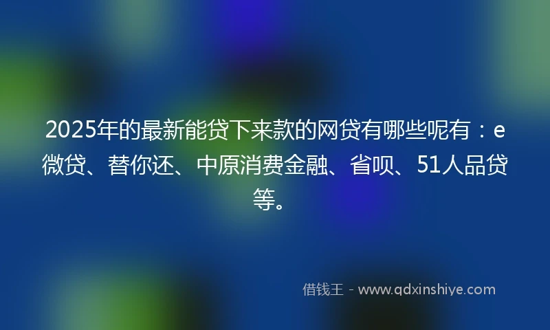 2025年的最新能贷下来款的网贷有哪些呢有：e微贷、替你还、中原消费金融、省呗、51人品贷等。