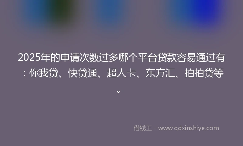2025年的申请次数过多哪个平台贷款容易通过有：你我贷、快贷通、超人卡、东方汇、拍拍贷等。