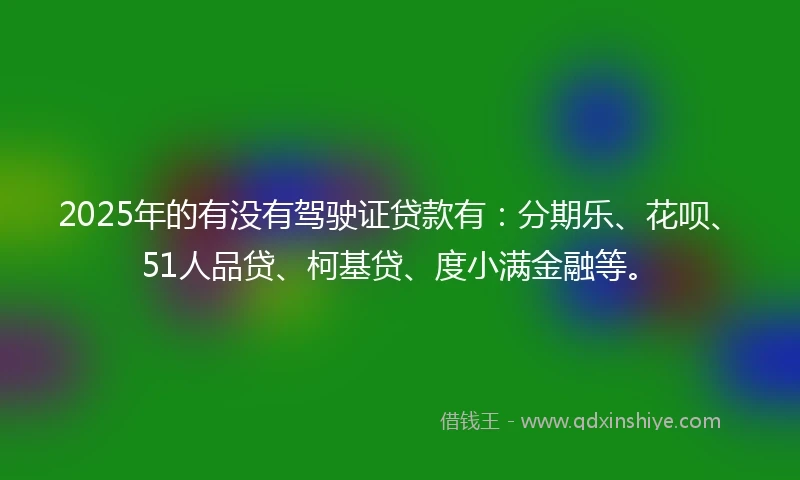 2025年的有没有驾驶证贷款有：分期乐、花呗、51人品贷、柯基贷、度小满金融等。