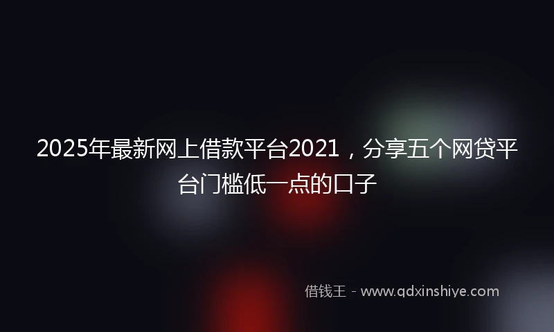 2025年最新网上借款平台2021，分享五个网贷平台门槛低一点的口子