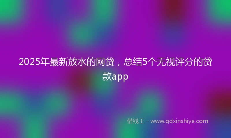 2025年最新放水的网贷，总结5个无视评分的贷款app
